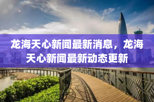 龍海天心新聞最新消息，龍海天心新聞最新動態(tài)更新