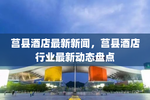 莒縣酒店最新新聞，莒縣酒店行業(yè)最新動(dòng)態(tài)盤點(diǎn)