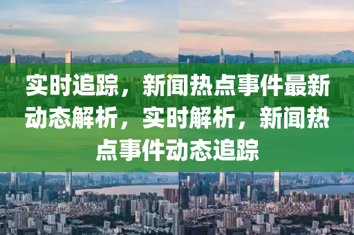 實時追蹤，新聞熱點事件最新動態(tài)解析，實時解析，新聞熱點事件動態(tài)追蹤