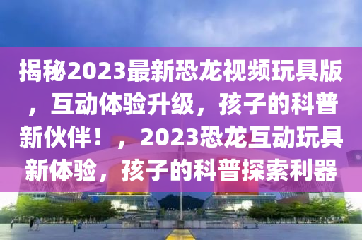 揭秘2023最新恐龍視頻玩具版，互動體驗(yàn)升級，孩子的科普新伙伴！，2023恐龍互動玩具新體驗(yàn)，孩子的科普探索利器