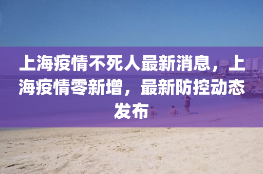 上海疫情不死人最新消息，上海疫情零新增，最新防控動(dòng)態(tài)發(fā)布
