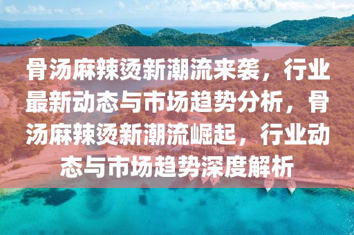 骨湯麻辣燙新潮流來襲，行業(yè)最新動態(tài)與市場趨勢分析，骨湯麻辣燙新潮流崛起，行業(yè)動態(tài)與市場趨勢深度解析