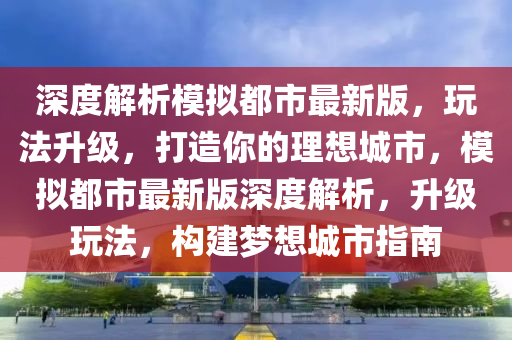 深度解析模擬都市最新版，玩法升級，打造你的理想城市，模擬都市最新版深度解析，升級玩法，構(gòu)建夢想城市指南