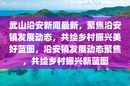 武山沿安新聞最新，聚焦沿安鎮(zhèn)發(fā)展動態(tài)，共繪鄉(xiāng)村振興美好藍圖，沿安鎮(zhèn)發(fā)展動態(tài)聚焦，共繪鄉(xiāng)村振興新藍圖