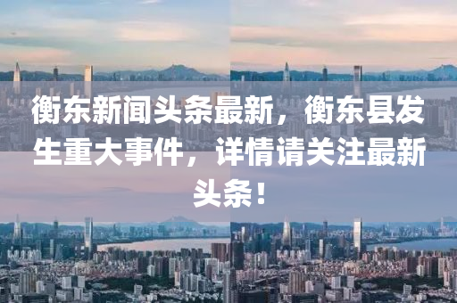 衡東新聞頭條最新，衡東縣發(fā)生重大事件，詳情請關注最新頭條！