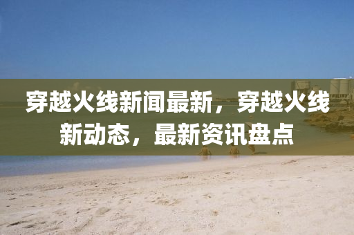 穿越火線新聞最新，穿越火線新動態(tài)，最新資訊盤點