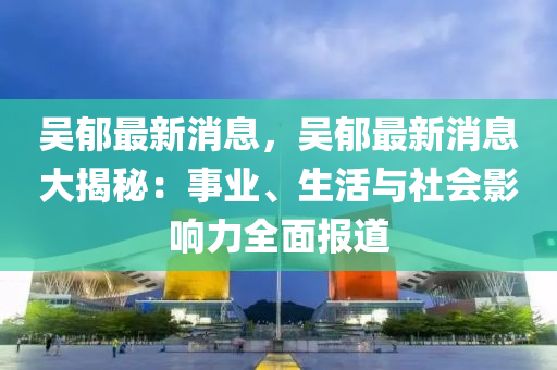 吳郁最新消息，吳郁最新消息大揭秘：事業(yè)、生活與社會(huì)影響力全面報(bào)道