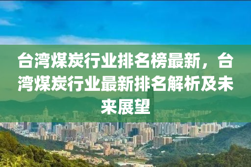 臺(tái)灣煤炭行業(yè)排名榜最新，臺(tái)灣煤炭行業(yè)最新排名解析及未來展望