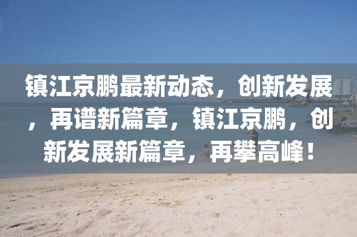 鎮(zhèn)江京鵬最新動(dòng)態(tài)，創(chuàng)新發(fā)展，再譜新篇章，鎮(zhèn)江京鵬，創(chuàng)新發(fā)展新篇章，再攀高峰！