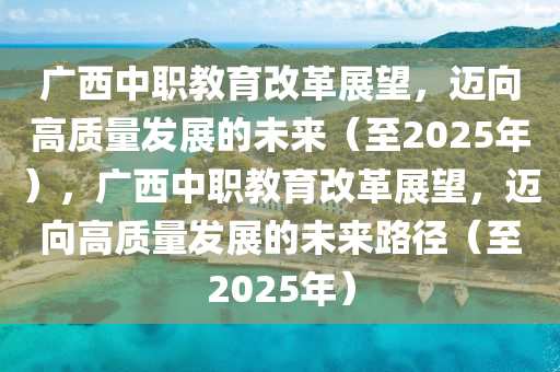 廣西中職教育改革展望，邁向高質(zhì)量發(fā)展的未來（至2025年），廣西中職教育改革展望，邁向高質(zhì)量發(fā)展的未來路徑（至2025年）