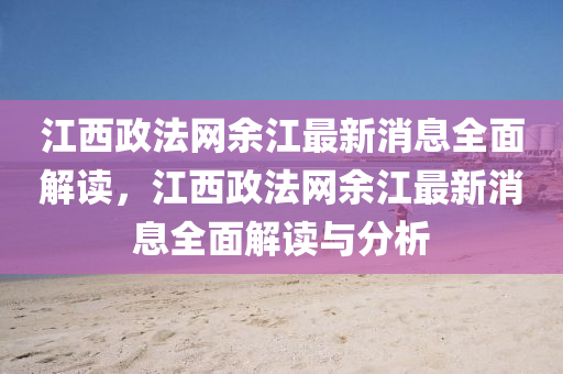 江西政法網(wǎng)余江最新消息全面解讀，江西政法網(wǎng)余江最新消息全面解讀與分析