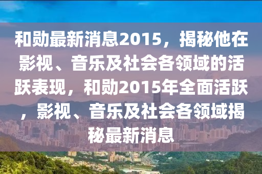 和勛最新消息2015，揭秘他在影視、音樂及社會(huì)各領(lǐng)域的活躍表現(xiàn)，和勛2015年全面活躍，影視、音樂及社會(huì)各領(lǐng)域揭秘最新消息