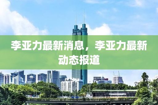 李亞力最新消息，李亞力最新動(dòng)態(tài)報(bào)道