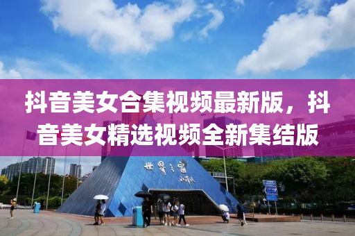 抖音美女合集視頻最新版，抖音美女精選視頻全新集結(jié)版
