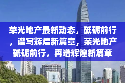 榮光地產(chǎn)最新動(dòng)態(tài)，砥礪前行，譜寫輝煌新篇章，榮光地產(chǎn)砥礪前行，再譜輝煌新篇章
