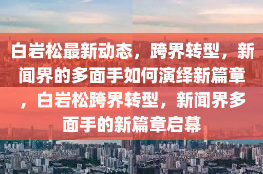 白巖松最新動(dòng)態(tài)，跨界轉(zhuǎn)型，新聞界的多面手如何演繹新篇章，白巖松跨界轉(zhuǎn)型，新聞界多面手的新篇章啟幕