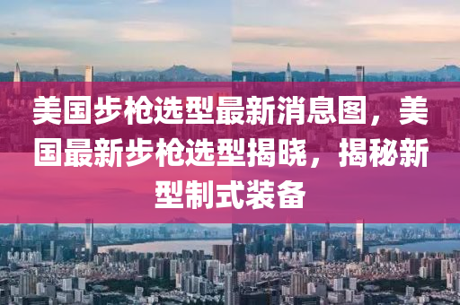 美國(guó)步槍選型最新消息圖，美國(guó)最新步槍選型揭曉，揭秘新型制式裝備