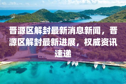 晉源區(qū)解封最新消息新聞，晉源區(qū)解封最新進展，權威資訊速遞