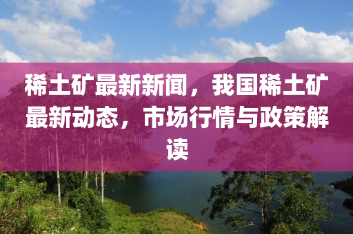 稀土礦最新新聞，我國稀土礦最新動態(tài)，市場行情與政策解讀
