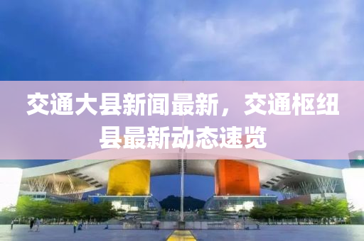 交通大縣新聞最新，交通樞紐縣最新動(dòng)態(tài)速覽