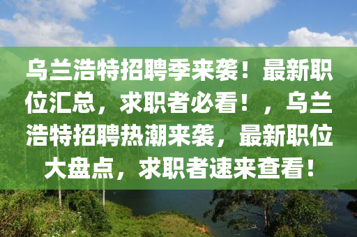 烏蘭浩特招聘季來襲！最新職位匯總，求職者必看！，烏蘭浩特招聘熱潮來襲，最新職位大盤點，求職者速來查看！