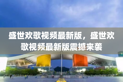 盛世歡歌視頻最新版，盛世歡歌視頻最新版震撼來襲