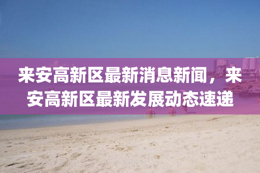 來安高新區(qū)最新消息新聞，來安高新區(qū)最新發(fā)展動(dòng)態(tài)速遞