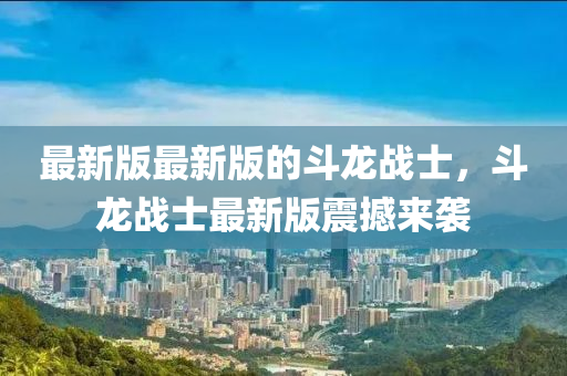 最新版最新版的斗龍戰(zhàn)士，斗龍戰(zhàn)士最新版震撼來襲