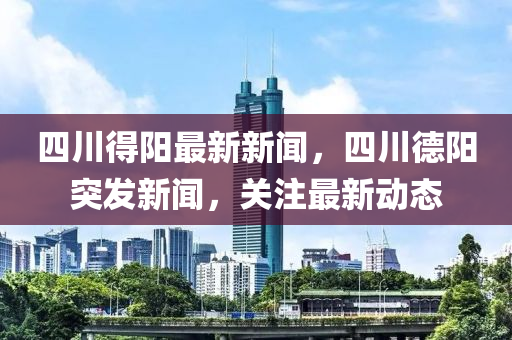 四川得陽最新新聞，四川德陽突發(fā)新聞，關(guān)注最新動態(tài)