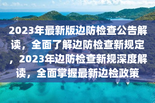 2023年最新版邊防檢查公告解讀，全面了解邊防檢查新規(guī)定，2023年邊防檢查新規(guī)深度解讀，全面掌握最新邊檢政策