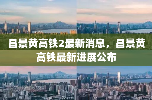 昌景黃高鐵2最新消息，昌景黃高鐵最新進展公布