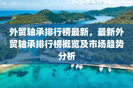外貿(mào)軸承排行榜最新，最新外貿(mào)軸承排行榜概覽及市場趨勢分析
