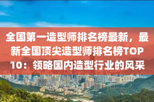 全國第一造型師排名榜最新，最新全國頂尖造型師排名榜TOP10：領(lǐng)略國內(nèi)造型行業(yè)的風(fēng)采
