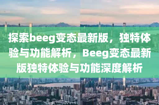 探索beeg變態(tài)最新版，獨(dú)特體驗(yàn)與功能解析，Beeg變態(tài)最新版獨(dú)特體驗(yàn)與功能深度解析