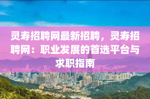 靈壽招聘網(wǎng)最新招聘，靈壽招聘網(wǎng)：職業(yè)發(fā)展的首選平臺(tái)與求職指南
