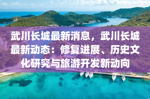 武川長城最新消息，武川長城最新動態(tài)：修復進展、歷史文化研究與旅游開發(fā)新動向