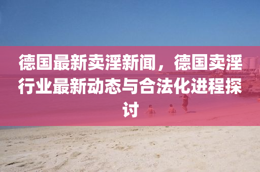 德國最新賣淫新聞，德國賣淫行業(yè)最新動態(tài)與合法化進程探討
