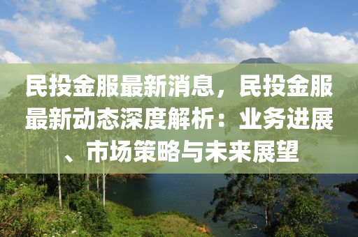 民投金服最新消息，民投金服最新動態(tài)深度解析：業(yè)務進展、市場策略與未來展望