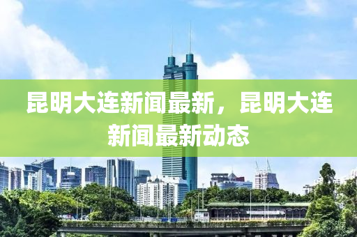 昆明大連新聞最新，昆明大連新聞最新動態(tài)