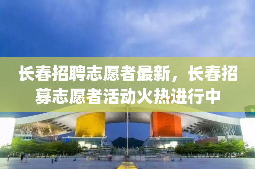 長(zhǎng)春招聘志愿者最新，長(zhǎng)春招募志愿者活動(dòng)火熱進(jìn)行中
