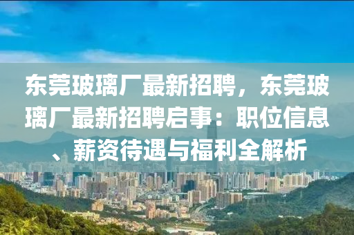 東莞玻璃廠最新招聘，東莞玻璃廠最新招聘啟事：職位信息、薪資待遇與福利全解析