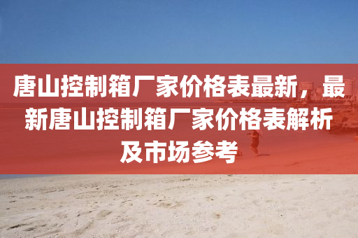 唐山控制箱廠家價(jià)格表最新，最新唐山控制箱廠家價(jià)格表解析及市場(chǎng)參考
