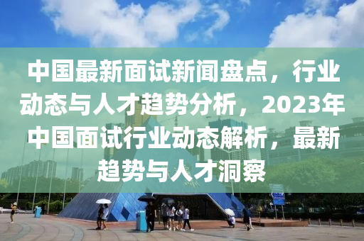 中國最新面試新聞盤點，行業(yè)動態(tài)與人才趨勢分析，2023年中國面試行業(yè)動態(tài)解析，最新趨勢與人才洞察