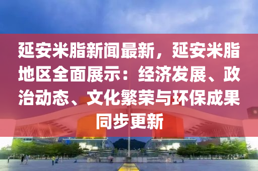延安米脂新聞最新，延安米脂地區(qū)全面展示：經(jīng)濟發(fā)展、政治動態(tài)、文化繁榮與環(huán)保成果同步更新