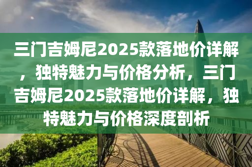 三門吉姆尼2025款落地價(jià)詳解，獨(dú)特魅力與價(jià)格分析，三門吉姆尼2025款落地價(jià)詳解，獨(dú)特魅力與價(jià)格深度剖析