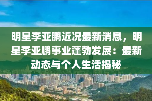 明星李亞鵬近況最新消息，明星李亞鵬事業(yè)蓬勃發(fā)展：最新動(dòng)態(tài)與個(gè)人生活揭秘