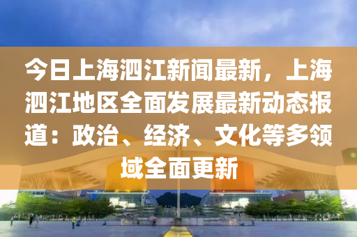 今日上海泗江新聞最新，上海泗江地區(qū)全面發(fā)展最新動(dòng)態(tài)報(bào)道：政治、經(jīng)濟(jì)、文化等多領(lǐng)域全面更新