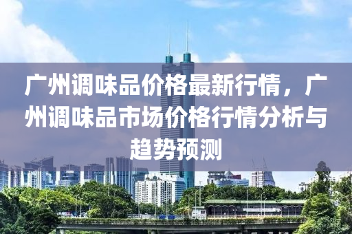 廣州調(diào)味品價格最新行情，廣州調(diào)味品市場價格行情分析與趨勢預(yù)測