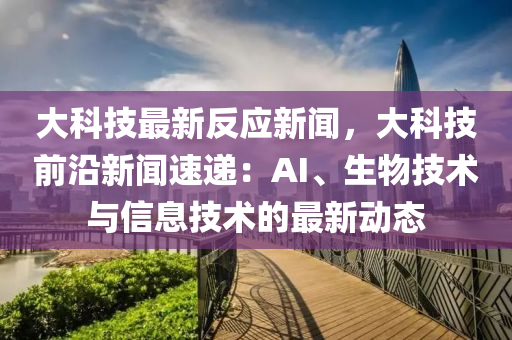 大科技最新反應(yīng)新聞，大科技前沿新聞速遞：AI、生物技術(shù)與信息技術(shù)的最新動態(tài)
