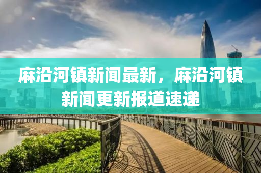 麻沿河鎮(zhèn)新聞最新，麻沿河鎮(zhèn)新聞更新報道速遞